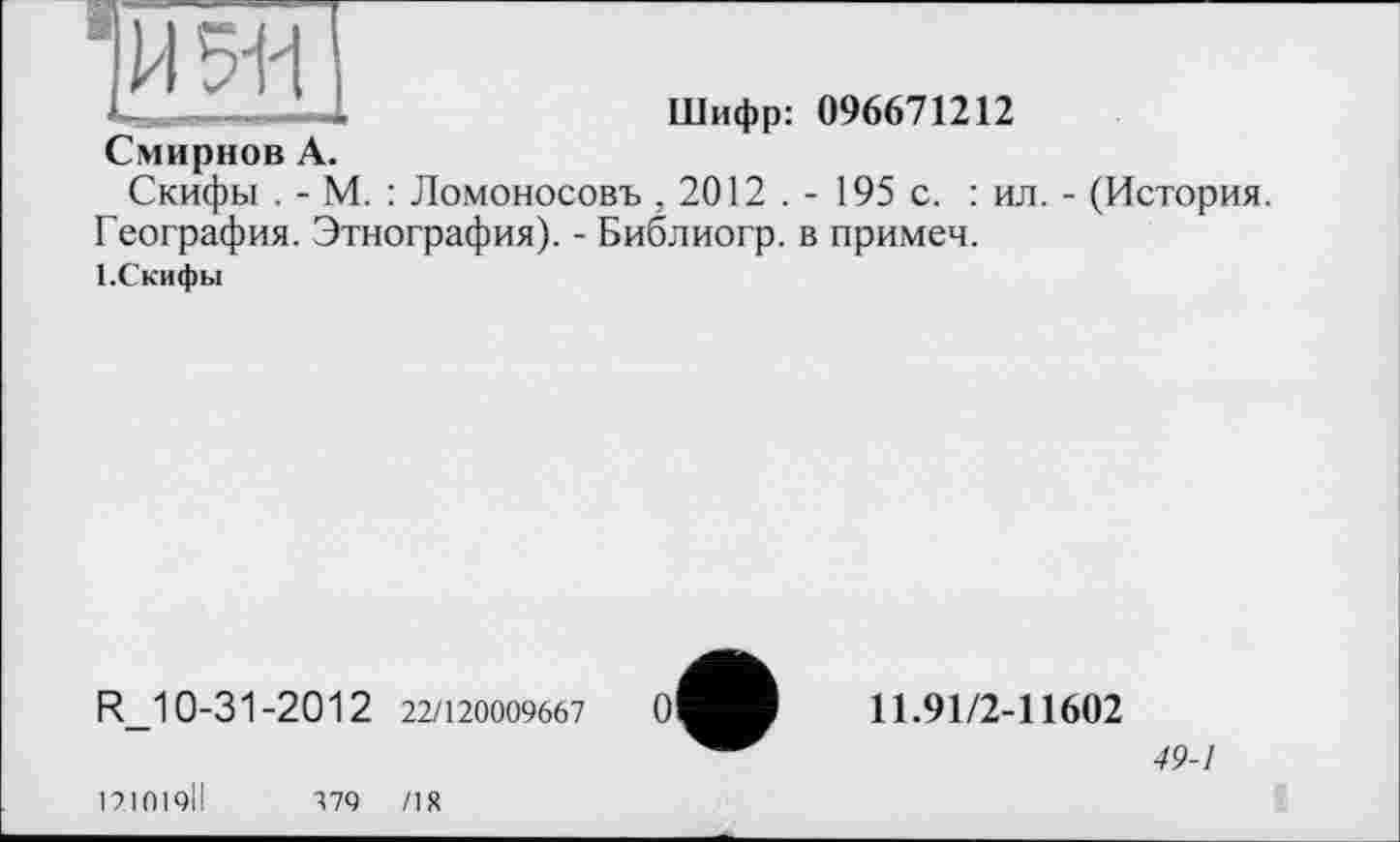 ﻿ю
' I I-ті	—
Шифр: 096671212
Смирнов А.
Скифы . - М. : Ломоносовъ , 2012 . - 195 с. : ил. - (История. География. Этнография). - Библиогр. в примеч.
1 .Скифы
R_10-31-2012 22/120009667
11.91/2-11602
49-1
121019ІІ
379	/18